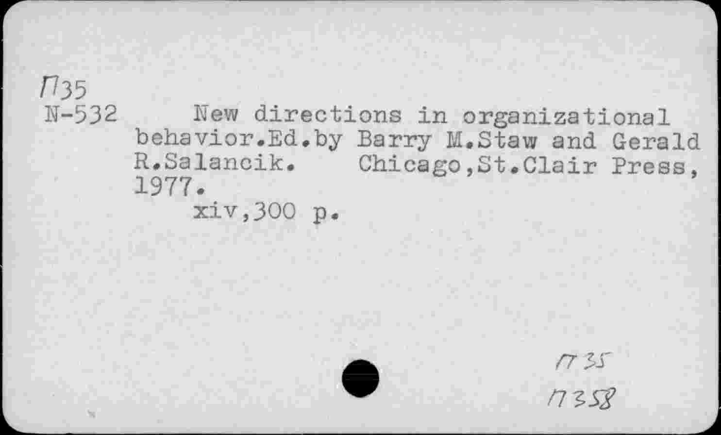 ﻿rbs
N-532
hew directions in organizational behavior.Ed.by Barry M.Staw and Gerald R.Salancik. Chicago,St.Clair Press, 1977.
xiv,300 p.
Z7 5.T